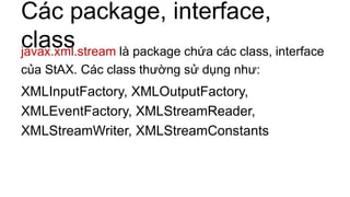 Các package, interface,
classjavax.xml.stream là package chứa các class, interface
của StAX. Các class thường sử dụng như:
XMLInputFactory, XMLOutputFactory,
XMLEventFactory, XMLStreamReader,
XMLStreamWriter, XMLStreamConstants
 