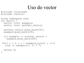 Uso do vector #include <iostream> #include <vector> using namespace std; int main() { vector <int> example; vector <int> another_vector; another_vector.push_back(10); example.push_back(10); if( example == another_vector ) example.push_back(20);  for( i = 0 ; i < example.size() ; i++)  cout << example[i] << " "; return 0; } 