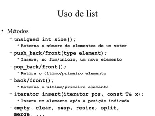 Uso de list Métodos unsigned int size(); Retorna o número de elementos de um vetor push_back/front(type element); Insere, no fim/início, um novo elemento pop_back/front(); Retira o último/primeiro elemento back/front(); Retorna o último/primeiro elemento iterator insert(iterator pos, const T& x); Insere um elemento após a posição indicada empty, clear, swap, resize, split, merge, ... 