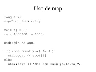 Uso de map long aux; map<long,int> raiz; raiz[4] = 2; raiz[1000000] = 1000; std::cin >> aux; if( root.count(aux) != 0 ) std::cout << root[l] else std::cout << "Nao tem raiz perfeita!"; 