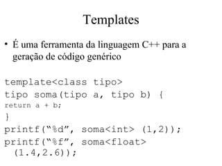 Templates É uma ferramenta da linguagem C++ para a geração de código genérico template<class tipo> tipo soma(tipo a, tipo b) { return a + b; } printf(“%d”, soma<int> (1,2)); printf(“%f”, soma<float> (1.4,2.6)); O código acima funciona para qualquer tipo que tenha o operador “+” sobrecarregado 