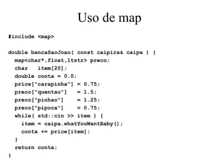 Uso de map #include <map> double bancaSaoJoao( const caipira& caipa ) { map<char*,float,ltstr> preco; char  item[20]; double conta = 0.0; price["carapinha"] = 0.75; preco["quentao"]  = 1.5; preco["pinhao"]  = 1.25; preco["pipoca"]  = 0.75; while( std::cin >> item ) { item = caipa.whatYouWantBaby(); conta += price[item]; } return conta; } 