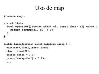Uso de map #include <map> struct ltstr { bool operator()(const char* s1, const char* s2) const { return strcmp(s1, s2) < 0; } }; double bancaSaoJoao( const caipira& caipa ) { map<char*,float,ltstr> preco; char  item[20]; double conta = 0.0; preco["carapinha"] = 0.75; ... 