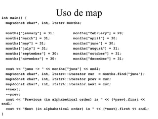 Uso de map int main() { map<const char*, int, ltstr> months; months["january"] = 31;  months["february"] = 28; months["march"] = 31;  months["april"] = 30; months["may"] = 31;  months["june"] = 30; months["july"] = 31;  months["august"] = 31; months["september"] = 30;  months["october"] = 31; months["november"] = 30;  months["december"] = 31; cout << "june -> " << months["june"] << endl; map<const char*, int, ltstr>::iterator cur  = months.find("june"); map<const char*, int, ltstr>::iterator prev = cur; map<const char*, int, ltstr>::iterator next = cur;  ++next; --prev; cout << "Previous (in alphabetical order) is " << (*prev).first << endl; cout << "Next (in alphabetical order) is " << (*next).first << endl; } 