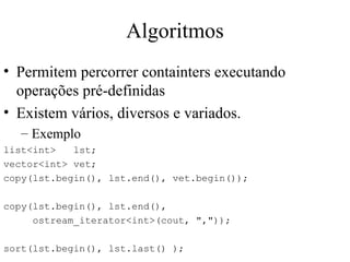 Algoritmos Permitem percorrer containters executando operações pré-definidas Existem vários, diversos e variados. Exemplo list<int>  lst; vector<int> vet; copy(lst.begin(), lst.end(), vet.begin()); copy(lst.begin(), lst.end(), ostream_iterator<int>(cout, ",")); sort(lst.begin(), lst.last() ); 