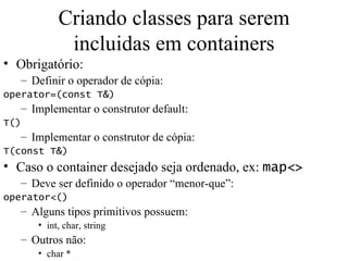 Criando classes para serem incluidas em containers Obrigatório: Definir o operador de cópia: operator=(const T&) Implementar o construtor default: T() Implementar o construtor de cópia: T(const T&) Caso o container desejado seja ordenado, ex:  map<> Deve ser definido o operador “menor-que”: operator<() Alguns tipos primitivos possuem: int, char, string Outros não: char * 