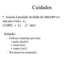 Cuidados Acesso à posição inválida de  vector<> . vector<int> v; v[100] = 1;  // Ups! Solução: Utilizar a interface prevista: push_back() reserve() capacity() Pré-alocar no construtor. 