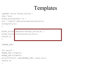 Templates typedef struct minha_string { char *str; minha_string(char* s) { str = (char*) malloc(sizeof(strlen(s))); strcpy(str,s); } minha_string operator+(minha_string b) { minha_string n(strcat(str,b.str)); return n; } }MINHA_STR; int main() { MINHA_STR a("abc"); MINHA_STR b("def"); printf("%s\n", soma<MINHA_STR> (a,b).str); return 0; } 