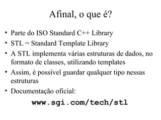 Afinal, o que é? Parte do ISO Standard C++ Library STL = Standard Template Library A STL implementa várias estruturas de dados, no formato de classes, utilizando templates Assim, é possível guardar qualquer tipo nessas estruturas Documentação oficial: www.sgi.com/tech/stl 