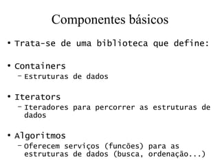 Componentes básicos Trata-se de uma biblioteca que define: Containers Estruturas de dados Iterators Iteradores para percorrer as estruturas de dados Algoritmos Oferecem serviços (funcões) para as estruturas de dados (busca, ordenação...) 