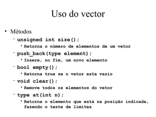 Uso do vector Métodos unsigned int size(); Retorna o número de elementos de um vetor push_back(type element); Insere, no fim, um novo elemento bool empty(); Retorna true se o vetor esta vazio void clear(); Remove todos os elementos do vetor type at(int n); Retorna o elemento que está na posição indicada, fazendo o teste de limites 