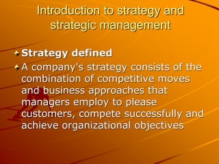 Introduction to strategy and
strategic management
Strategy defined
A company's strategy consists of the
combination of competitive moves
and business approaches that
managers employ to please
customers, compete successfully and
achieve organizational objectives
 
