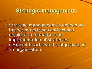 Strategic management
Strategic management is defined as
the set of decisions and actions
resulting in formation and
implementation of strategies
designed to achieve the objectives of
an organization.
 