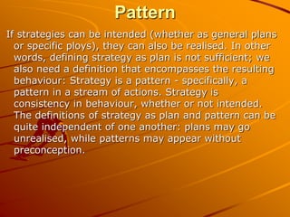 Pattern
If strategies can be intended (whether as general plans
or specific ploys), they can also be realised. In other
words, defining strategy as plan is not sufficient; we
also need a definition that encompasses the resulting
behaviour: Strategy is a pattern - specifically, a
pattern in a stream of actions. Strategy is
consistency in behaviour, whether or not intended.
The definitions of strategy as plan and pattern can be
quite independent of one another: plans may go
unrealised, while patterns may appear without
preconception.
 