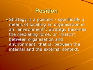 Position
Strategy is a position - specifically a
means of locating an organisation in
an "environment". Strategy becomes
the mediating force, or "match",
between organisation and
environment, that is, between the
internal and the external context.
 