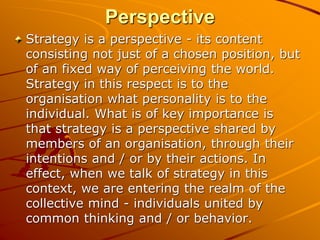 Perspective
Strategy is a perspective - its content
consisting not just of a chosen position, but
of an fixed way of perceiving the world.
Strategy in this respect is to the
organisation what personality is to the
individual. What is of key importance is
that strategy is a perspective shared by
members of an organisation, through their
intentions and / or by their actions. In
effect, when we talk of strategy in this
context, we are entering the realm of the
collective mind - individuals united by
common thinking and / or behavior.
 