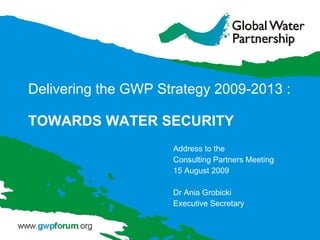 Delivering the GWP Strategy 2009 - 2013 : TOWARDS WATER SECURITY Address to the  Consulting Partners Meeting  15 August 2009 Dr Ania Grobicki Executive Secretary 