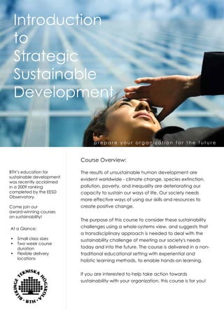 Introduction
 to
 Strategic
 Sustainable
 Development


                                prepare your organization for the future


                          Course Overview:

BTH’s education for       The results of unsustainable human development are
sustainable development
                          evident worldwide - climate change, species extinction,
was recently acclaimed
in a 2009 ranking         pollution, poverty, and inequality are deteriorating our
completed by the EESD     capacity to sustain our ways of life. Our society needs
Observatory.
                          more effective ways of using our skills and resources to
Come join our             create positive change.
award-winning courses
on sustainability!
                          The purpose of this course to consider these sustainability
At a Glance:              challenges using a whole-systems view, and suggests that
                          a transdisciplinary approach is needed to deal with the
•	 Small class sizes      sustainability challenge of meeting our society's needs
•	 Two week course
   duration               today and into the future. The course is delivered in a non-
•	 Flexible delivery      traditional educational setting with experiential and
   locations
                          holistic learning methods, to enable hands-on learning.


                          If you are interested to help take action towards
                          sustainability with your organization, this course is for you!
 