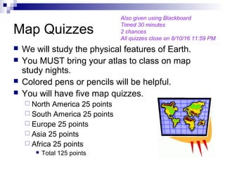 Map Quizzes
 We will study the physical features of Earth.
 You MUST bring your atlas to class on map
study nights.
 Colored pens or pencils will be helpful.
 You will have five map quizzes.
 North America 25 points
 South America 25 points
 Europe 25 points
 Asia 25 points
 Africa 25 points
 Total 125 points
Also given using Blackboard
Timed 30 minutes
2 chances
All quizzes close on 8/10/16 11:59 PM
 