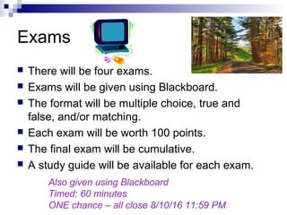Exams
 There will be four exams.
 Exams will be given using Blackboard.
 The format will be multiple choice, true and
false, and/or matching.
 Each exam will be worth 100 points.
 The final exam will be cumulative.
 A study guide will be available for each exam.
Also given using Blackboard
Timed: 60 minutes
ONE chance – all close 8/10/16 11:59 PM
 