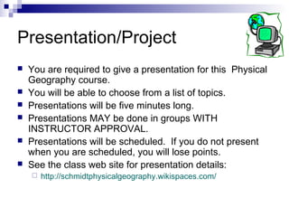 Presentation/Project
 You are required to give a presentation for this Physical
Geography course.
 You will be able to choose from a list of topics.
 Presentations will be five minutes long.
 Presentations MAY be done in groups WITH
INSTRUCTOR APPROVAL.
 Presentations will be scheduled. If you do not present
when you are scheduled, you will lose points.
 See the class web site for presentation details:
 http://schmidtphysicalgeography.wikispaces.com/
 