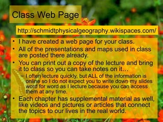 Class Web Page
• I have created a web page for your class.
• All of the presentations and maps used in class
are posted there already.
• You can print out a copy of the lecture and bring
it to class so you can take notes on it…
– I often lecture quickly, but ALL of the information is
online so I do not expect you to write down my slides
word for word as I lecture because you can access
them at any time.
• Each chapter has supplemental material as well,
like videos and pictures or articles that connect
the topics to our lives in the real world.
http://schmidtphysicalgeography.wikispaces.com/
 
