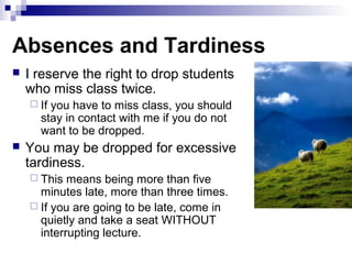 Absences and Tardiness
 I reserve the right to drop students
who miss class twice.
 If you have to miss class, you should
stay in contact with me if you do not
want to be dropped.
 You may be dropped for excessive
tardiness.
 This means being more than five
minutes late, more than three times.
 If you are going to be late, come in
quietly and take a seat WITHOUT
interrupting lecture.
 