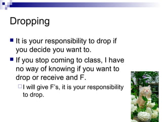 Dropping
 It is your responsibility to drop if
you decide you want to.
 If you stop coming to class, I have
no way of knowing if you want to
drop or receive and F.
I will give F’s, it is your responsibility
to drop.
 