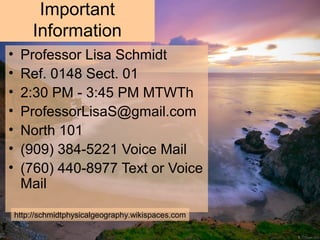 Important
Information
• Professor Lisa Schmidt
• Ref. 0148 Sect. 01
• 2:30 PM - 3:45 PM MTWTh
• ProfessorLisaS@gmail.com
• North 101
• (909) 384-5221 Voice Mail
• (760) 440-8977 Text or Voice
Mail
http://schmidtphysicalgeography.wikispaces.com
 