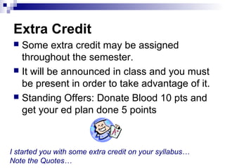Extra Credit
 Some extra credit may be assigned
throughout the semester.
 It will be announced in class and you must
be present in order to take advantage of it.
 Standing Offers: Donate Blood 10 pts and
get your ed plan done 5 points
I started you with some extra credit on your syllabus…
Note the Quotes…
 