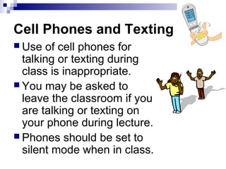 Cell Phones and Texting
 Use of cell phones for
talking or texting during
class is inappropriate.
 You may be asked to
leave the classroom if you
are talking or texting on
your phone during lecture.
 Phones should be set to
silent mode when in class.
 