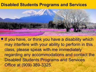  If you have, or think you have a disability which
may interfere with your ability to perform in this
class, please speak with me immediately
regarding any accommodations and contact the
Disabled Students Programs and Services
Office at (909) 389-3325.
Disabled Students Programs and Services
 