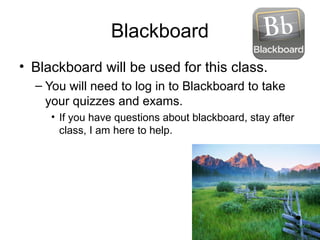 Blackboard
• Blackboard will be used for this class.
– You will need to log in to Blackboard to take
your quizzes and exams.
• If you have questions about blackboard, stay after
class, I am here to help.
 