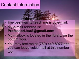 Contact Information
• The best way to reach me is by e-mail.
• My e-mail address is:
ProfessorLisaS@gmail.com
• My mailbox is located in the library, on the
bottom floor.
• You may text me at (760) 440-8977 and
you can leave voice mail at this number
too.
 
