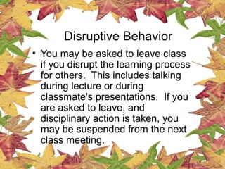 Disruptive Behavior
• You may be asked to leave class
if you disrupt the learning process
for others. This includes talking
during lecture or during
classmate's presentations. If you
are asked to leave, and
disciplinary action is taken, you
may be suspended from the next
class meeting.
 