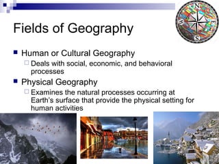 Fields of Geography
 Human or Cultural Geography
 Deals with social, economic, and behavioral
processes
 Physical Geography
 Examines the natural processes occurring at
Earth’s surface that provide the physical setting for
human activities
 