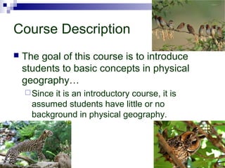 Course Description
 The goal of this course is to introduce
students to basic concepts in physical
geography…
Since it is an introductory course, it is
assumed students have little or no
background in physical geography.
 