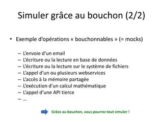Simuler grâce au bouchon (2/2)

• Exemple d’opérations « bouchonnables » (= mocks)

   –   L’envoie d’un email
   –   L’écriture ou la lecture en base de données
   –   L’écriture ou la lecture sur le système de fichiers
   –   L’appel d’un ou plusieurs webservices
   –   L’accès à la mémoire partagée
   –   L’exécution d’un calcul mathématique
   –   L’appel d’une API tierce
   –   …

                    Grâce au bouchon, vous pourrez tout simuler !
 