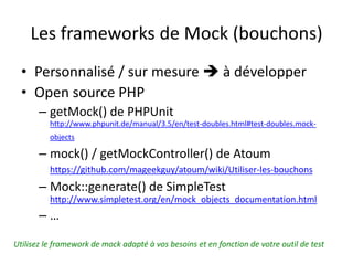 Les frameworks de Mock (bouchons)
  • Personnalisé / sur mesure  à développer
  • Open source PHP
       – getMock() de PHPUnit
          http://www.phpunit.de/manual/3.5/en/test-doubles.html#test-doubles.mock-
          objects

       – mock() / getMockController() de Atoum
          https://github.com/mageekguy/atoum/wiki/Utiliser-les-bouchons
       – Mock::generate() de SimpleTest
          http://www.simpletest.org/en/mock_objects_documentation.html
       –…
Utilisez le framework de mock adapté à vos besoins et en fonction de votre outil de test
 