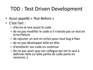 TDD : Test Driven Development
• Aussi appellé « Test-Before »
• C’est l’art :
  – d’écrire le test avant le code
  – de ne pas modifier le code si il n’existe pas un test en
    error/failure
  – de rajouter un test en echec pour tout bug à fixer
  – de ne pas développer bille en tête
  – d’améliorer son code en continue
  – De ne pas avoir que son collègue qui est le seul à
    daîtriser telle ou telle partie de code parte en
    vacances ;)
 