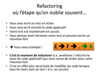Refactoring
      où l’étape qu’on oublie souvent…
•   Vous avez écrit un test en échec
•   Vous avez écrit ensuite le code applicatif
•   Votre test est maintenant en succès
•   Vous pensez avoir terminer votre test et pouvoir écrire un
    nouveau test

•  Vous vous trompez !             EF.R
• C’est le moment de refactorer (i.e. améliorer / réécrire le
  zone de code applicatif que vous venez de tester avec votre
  nouveau test
• C’est en effet plus sécurisant de modifier du code lorsque
  tous les tests sont au vert ! (i.e. en succès)
 
