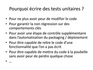 Pourquoi écrire des tests unitaires ?
• Pour ne plus avoir peur de modifier le code
• Pour garantir la non régression sur des
  comportements clés
• Pour avoir une étape de contrôle supplémentaire
  dans l’automatisation du packaging / déploiement
• Pour être capable de relire le code d’une
  fonctionnalité que l’on a pas écrit
• Pour être capable de mettre du code à la poubelle
  sans avoir peur de perdre quelque chose
• …
 