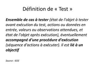 Définition de « Test »
Ensemble de cas à tester (état de l'objet à tester
avant exécution du test, actions ou données en
entrée, valeurs ou observations attendues, et
état de l'objet après exécution), éventuellement
accompagné d'une procédure d'exécution
(séquence d'actions à exécuter). Il est lié à un
objectif

Source : IEEE
 