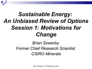 Sustainable Energy: 
An Unbiased Review of Options 
Session 1: Motivations for 
Change 
Brian Sowerby 
Former Chief Research Scientist 
CSIRO Minerals 
Brian Sowerby, TTA Workshop, 2012 
 