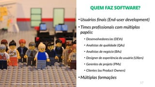 17
QUEM FAZ SOFTWARE?
• Usuários finais (End-user development)
• Times profissionais com múltiplos
papéis:
• Desenvolvedores/as (DEVs)
• Analistas de qualidade (QAs)
• Analistas de negócio (BAs)
• Designer de experiência do usuário (UXers)
• Gerentes de projeto (PMs)
• Clientes (ou Product Owners)
• Múltiplas formações
 