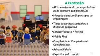 18
A PROFISSÃO
• Altíssima demanda por engenheiros/
as de software qualificados/as
• Mercado global, múltiplos tipos de
organizações
• Times de variados tamanhos e
dispersão geográfica
• Serviço/Produto > Projeto
• Mobile First
• Complexidade! Complexidade!
Complexidade!
• Adaptabilidade
• Experiência do usuário
 
