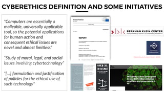 19
CYBERETHICS DEFINITION AND SOME INITIATIVES
https://on.acm.org/c/Code-2018
"Computers are essen(ally a
malleable, universally applicable
tool, so the poten(al applica(ons
for human acAon and
consequent ethical issues are
novel and almost limitless”
“Study of moral, legal, and social
issues involving cybertechnology”
“[…] formulaAon and jusAﬁcaAon
of policies for the ethical use of
such technology"
 