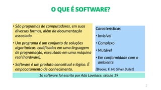 2
O QUE É SOFTWARE?
• São programas de computadores, em suas
diversas formas, além da documentação
associada.
• Um programa é um conjunto de soluções
algorítmicas, codificadas em uma linguagem
de programação, executado em uma máquina
real (hardware).
• Software é um produto conceitual e lógico. É
empacotamento de conhecimento.
Características
• Invisível
• Complexo
• Mutável
• Em conformidade com o
ambiente
[Brooks, F. No Silver Bullet]
1o software foi escrito por Ada Lovelace, século 19
 