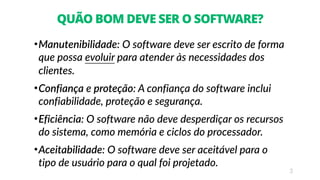 3
QUÃO BOM DEVE SER O SOFTWARE?
•Manutenibilidade: O software deve ser escrito de forma
que possa evoluir para atender às necessidades dos
clientes.
•Confiança e proteção: A confiança do software inclui
confiabilidade, proteção e segurança.
•Eficiência: O software não deve desperdiçar os recursos
do sistema, como memória e ciclos do processador.
•Aceitabilidade: O software deve ser aceitável para o
tipo de usuário para o qual foi projetado.
 