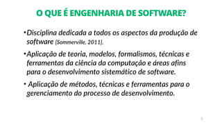 4
O QUE É ENGENHARIA DE SOFTWARE?
•Disciplina dedicada a todos os aspectos da produção de
software [Sommerville, 2011].
•Aplicação de teoria, modelos, formalismos, técnicas e
ferramentas da ciência da computação e áreas afins
para o desenvolvimento sistemático de software.
• Aplicação de métodos, técnicas e ferramentas para o
gerenciamento do processo de desenvolvimento.
 